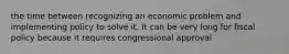 the time between recognizing an economic problem and implementing policy to solve it. It can be very long for fiscal policy because it requires congressional approval