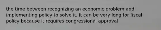 the time between recognizing an economic problem and implementing policy to solve it. It can be very long for fiscal policy because it requires congressional approval