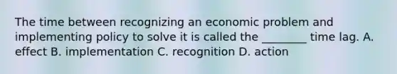 The time between recognizing an economic problem and implementing policy to solve it is called the​ ________ time lag. A. effect B. implementation C. recognition D. action