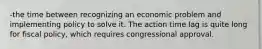 -the time between recognizing an economic problem and implementing policy to solve it. The action time lag is quite long for fiscal policy, which requires congressional approval.