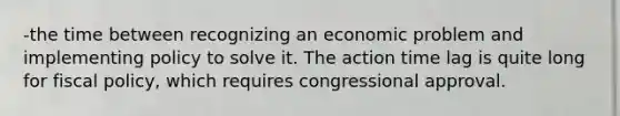 -the time between recognizing an economic problem and implementing policy to solve it. The action time lag is quite long for fiscal policy, which requires congressional approval.