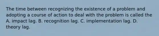 The time between recognizing the existence of a problem and adopting a course of action to deal with the problem is called the A. impact lag. B. recognition lag. C. implementation lag. D. theory lag.