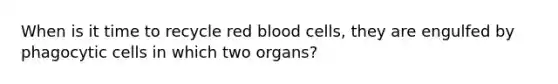 When is it time to recycle red blood cells, they are engulfed by phagocytic cells in which two organs?