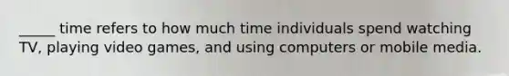 _____ time refers to how much time individuals spend watching TV, playing video games, and using computers or mobile media.