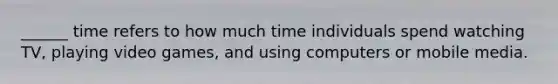 ______ time refers to how much time individuals spend watching TV, playing video games, and using computers or mobile media.