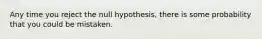 Any time you reject the null hypothesis, there is some probability that you could be mistaken.