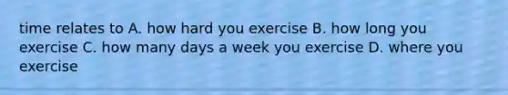 time relates to A. how hard you exercise B. how long you exercise C. how many days a week you exercise D. where you exercise