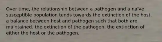 Over time, the relationship between a pathogen and a naïve susceptible population tends towards the extinction of the host. a balance between host and pathogen such that both are maintained. the extinction of the pathogen. the extinction of either the host or the pathogen.