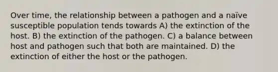 Over time, the relationship between a pathogen and a naïve susceptible population tends towards A) the extinction of the host. B) the extinction of the pathogen. C) a balance between host and pathogen such that both are maintained. D) the extinction of either the host or the pathogen.