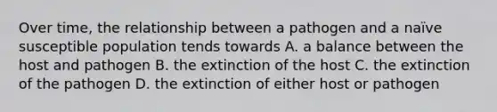 Over time, the relationship between a pathogen and a naïve susceptible population tends towards A. a balance between the host and pathogen B. the extinction of the host C. the extinction of the pathogen D. the extinction of either host or pathogen