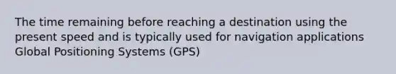 The time remaining before reaching a destination using the present speed and is typically used for navigation applications Global Positioning Systems (GPS)