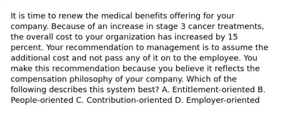 It is time to renew the medical benefits offering for your company. Because of an increase in stage 3 cancer treatments, the overall cost to your organization has increased by 15 percent. Your recommendation to management is to assume the additional cost and not pass any of it on to the employee. You make this recommendation because you believe it reflects the compensation philosophy of your company. Which of the following describes this system best? A. Entitlement-oriented B. People-oriented C. Contribution-oriented D. Employer-oriented