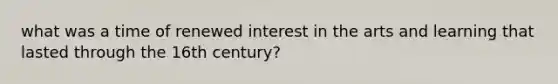 what was a time of renewed interest in the arts and learning that lasted through the 16th century?