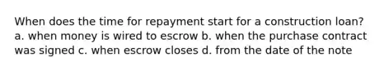 When does the time for repayment start for a construction loan? a. when money is wired to escrow b. when the purchase contract was signed c. when escrow closes d. from the date of the note