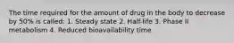 The time required for the amount of drug in the body to decrease by 50% is called: 1. Steady state 2. Half-life 3. Phase II metabolism 4. Reduced bioavailability time