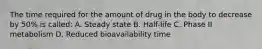 The time required for the amount of drug in the body to decrease by 50% is called: A. Steady state B. Half-life C. Phase II metabolism D. Reduced bioavailability time