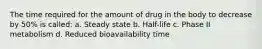 The time required for the amount of drug in the body to decrease by 50% is called: a. Steady state b. Half-life c. Phase II metabolism d. Reduced bioavailability time