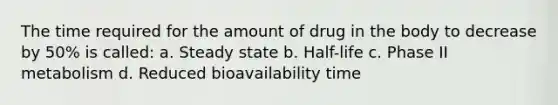 The time required for the amount of drug in the body to decrease by 50% is called: a. Steady state b. Half-life c. Phase II metabolism d. Reduced bioavailability time