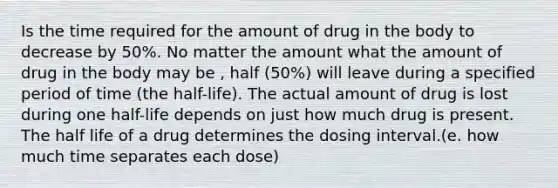 Is the time required for the amount of drug in the body to decrease by 50%. No matter the amount what the amount of drug in the body may be , half (50%) will leave during a specified period of time (the half-life). The actual amount of drug is lost during one half-life depends on just how much drug is present. The half life of a drug determines the dosing interval.(e. how much time separates each dose)