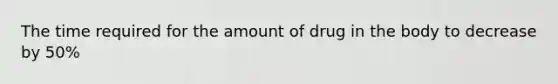 The time required for the amount of drug in the body to decrease by 50%