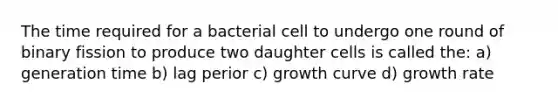 The time required for a bacterial cell to undergo one round of binary fission to produce two daughter cells is called the: a) generation time b) lag perior c) growth curve d) growth rate