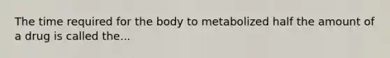 The time required for the body to metabolized half the amount of a drug is called the...