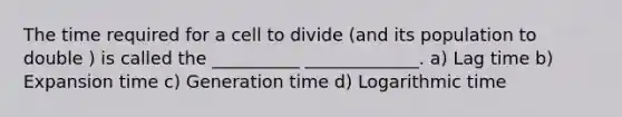 The time required for a cell to divide (and its population to double ) is called the __________ _____________. a) Lag time b) Expansion time c) Generation time d) Logarithmic time