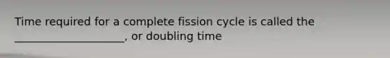 Time required for a complete fission cycle is called the ____________________, or doubling time