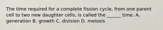 The time required for a complete fission cycle, from one parent cell to two new daughter cells, is called the ______ time. A. generation B. growth C. division D. meiosis