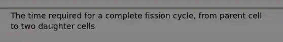 The time required for a complete fission cycle, from parent cell to two daughter cells