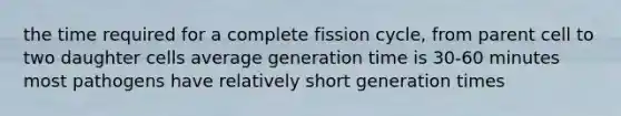 the time required for a complete fission cycle, from parent cell to two daughter cells average generation time is 30-60 minutes most pathogens have relatively short generation times