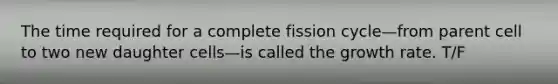 The time required for a complete fission cycle—from parent cell to two new daughter cells—is called the growth rate. T/F