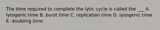 The time required to complete the lytic cycle is called the ___ A. lytogenic time B. burst time C. replication time D. lysogenic time E. doubling time