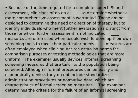 ⁃ Because of the time required for a complete speech Sound assessment, clinicians often do a _____ to determine whether a more comprehensive assessment is warranted. These are not designed to determine the need or direction of therapy but to identify individuals who merit further evaluation as distinct from those for whom further assessment is not indicated. ⁃ ____ measures are often used when people wish to develop their own screening tools to meet their particular needs. ____ measures are often employed when clinician desires establish norms for comparison purposes or testing methodologies that are more uniform ⁃ The examiner usually devices informal screaming screening measures that are tailor to the population being screened. Although informal procedures can be easily and economically devise, they do not include standardize administration procedures or normative data, which are characteristics of formal screening measures. ⁃ The examiner determines the criteria for the failure of an informal screening