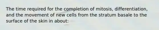 The time required for the completion of mitosis, differentiation, and the movement of new cells from the stratum basale to the surface of the skin in about: