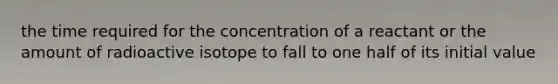 the time required for the concentration of a reactant or the amount of radioactive isotope to fall to one half of its initial value