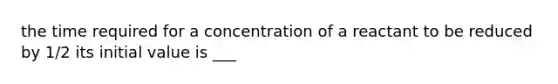 the time required for a concentration of a reactant to be reduced by 1/2 its initial value is ___