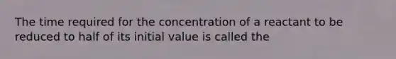 The time required for the concentration of a reactant to be reduced to half of its initial value is called the