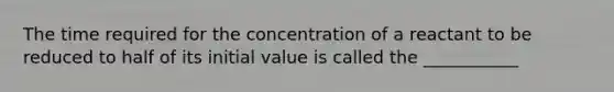 The time required for the concentration of a reactant to be reduced to half of its initial value is called the ___________