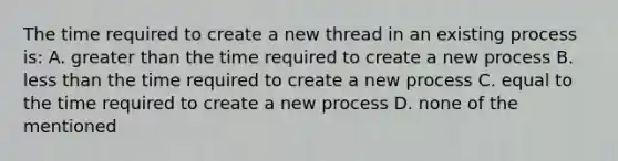 The time required to create a new thread in an existing process is: A. greater than the time required to create a new process B. less than the time required to create a new process C. equal to the time required to create a new process D. none of the mentioned