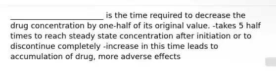 ________________________ is the time required to decrease the drug concentration by one-half of its original value. -takes 5 half times to reach steady state concentration after initiation or to discontinue completely -increase in this time leads to accumulation of drug, more adverse effects