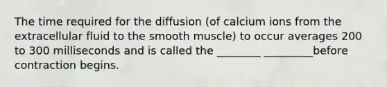 The time required for the diffusion (of calcium ions from the extracellular fluid to the smooth muscle) to occur averages 200 to 300 milliseconds and is called the ________ _________before contraction begins.