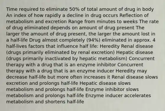 Time required to eliminate 50% of total amount of drug in body An index of how rapidly a decline in drug occurs Reflection of metabolism and excretion Range from minutes to weeks The rate of drug eliminated depends on amount of drug present The larger the amount of drug present, the larger the amount lost in a half-life Drug almost completely (94%) eliminated in approx. 4 half-lives factors that influence half life: Heredity Renal disease (drugs primarily eliminated by renal excretion) Hepatic disease (drugs primarily inactivated by hepatic metabolism) Concurrent therapy with a drug that is an enzyme inhibitor Concurrent therapy with a drug that is an enzyme inducer Heredity may decrease half-life but more often increases it Renal disease slows excretion and prolongs half-life Hepatic disease slows metabolism and prolongs half-life Enzyme inhibitor slows metabolism and prolongs half-life Enzyme inducer accelerates metabolism and shortens half-life