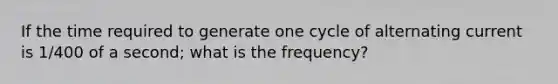 If the time required to generate one cycle of alternating current is 1/400 of a second; what is the frequency?