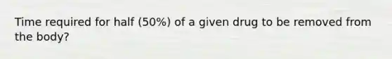 Time required for half (50%) of a given drug to be removed from the body?