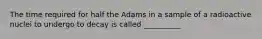 The time required for half the Adams in a sample of a radioactive nuclei to undergo to decay is called __________