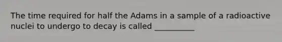 The time required for half the Adams in a sample of a radioactive nuclei to undergo to decay is called __________