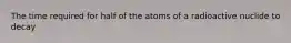 The time required for half of the atoms of a radioactive nuclide to decay