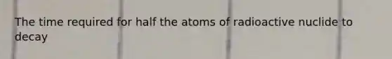 The time required for half the atoms of radioactive nuclide to decay