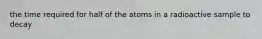 the time required for half of the atoms in a radioactive sample to decay